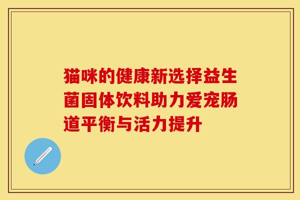 猫咪的健康新选择益生菌固体饮料助力爱宠肠道平衡与活力提升