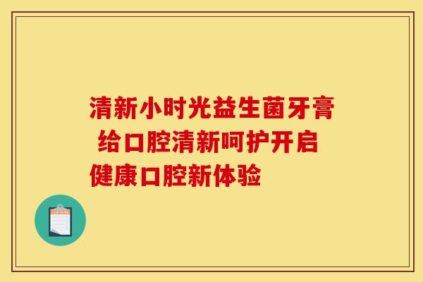 清新小时光益生菌牙膏 给口腔清新呵护开启健康口腔新体验