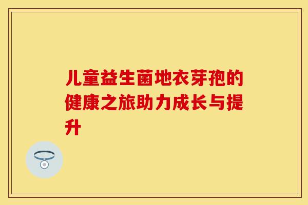 儿童益生菌地衣芽孢的健康之旅助力成长与提升