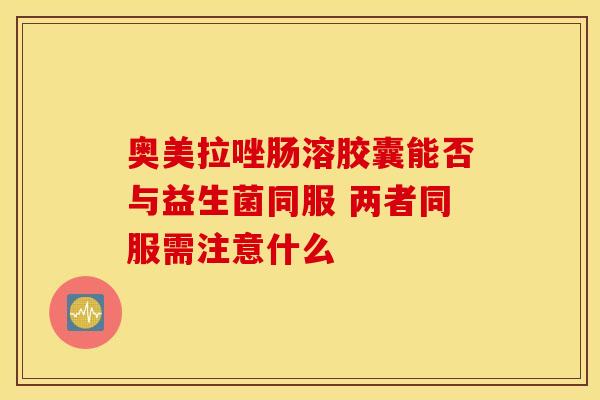 奥美拉唑肠溶胶囊能否与益生菌同服 两者同服需注意什么