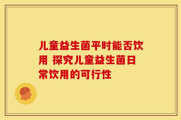 儿童益生菌平时能否饮用 探究儿童益生菌日常饮用的可行性