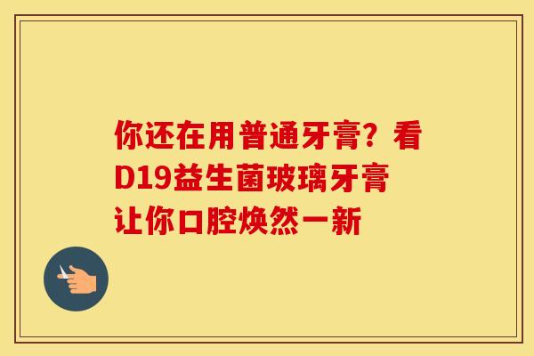 你还在用普通牙膏？看D19益生菌玻璃牙膏让你口腔焕然一新