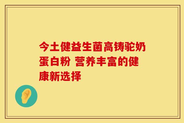 今土健益生菌高铸驼奶蛋白粉 营养丰富的健康新选择