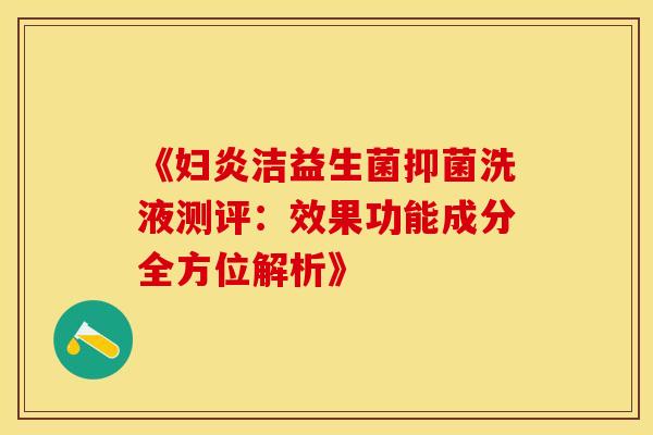 《妇炎洁益生菌抑菌洗液测评：效果功能成分全方位解析》