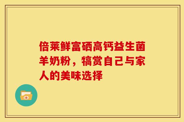 倍莱鲜富硒高钙益生菌羊奶粉，犒赏自己与家人的美味选择