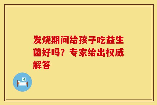发烧期间给孩子吃益生菌好吗？专家给出权威解答