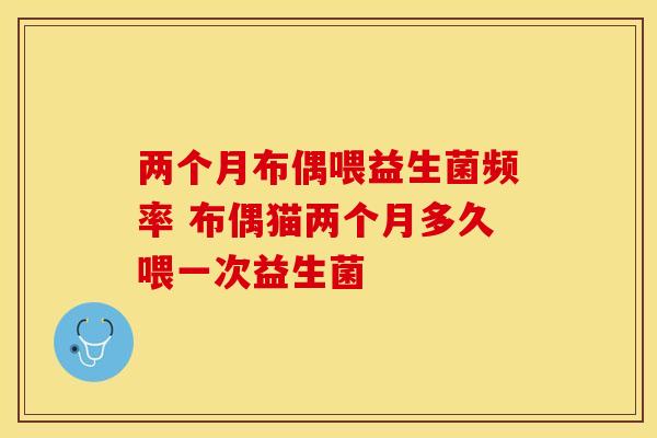 两个月布偶喂益生菌频率 布偶猫两个月多久喂一次益生菌