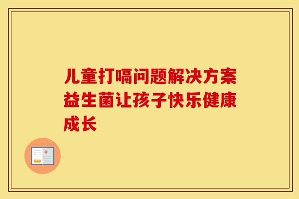 儿童打嗝问题解决方案益生菌让孩子快乐健康成长