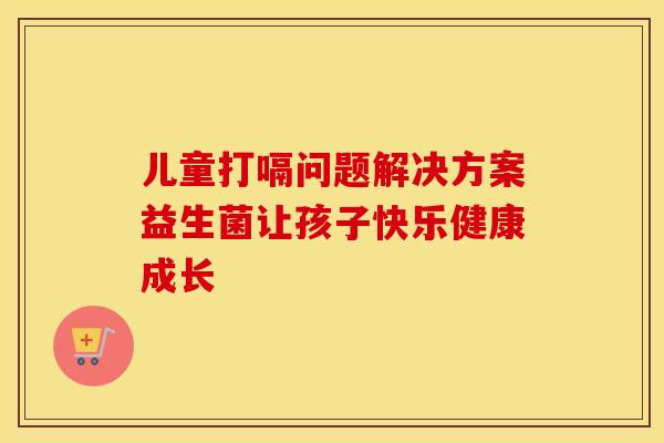 儿童打嗝问题解决方案益生菌让孩子快乐健康成长