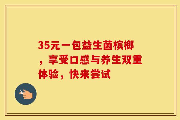 35元一包益生菌槟榔，享受口感与养生双重体验，快来尝试