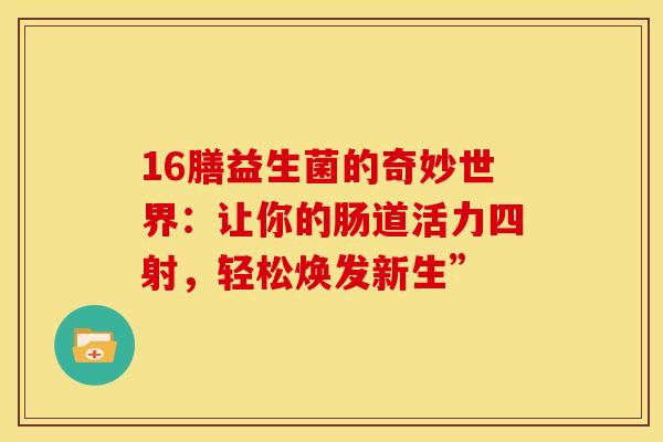16膳益生菌的奇妙世界：让你的肠道活力四射，轻松焕发新生”