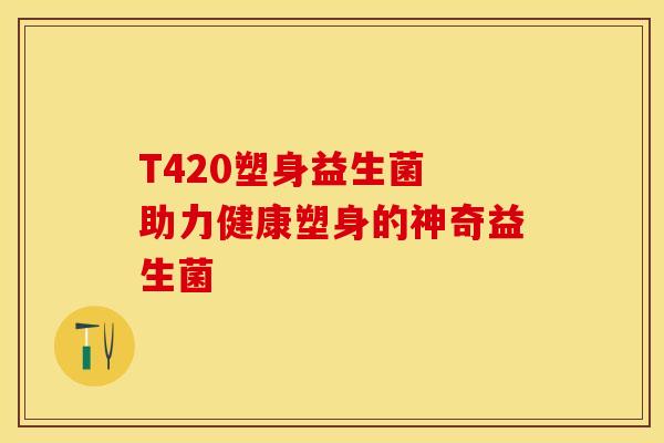 T420塑身益生菌 助力健康塑身的神奇益生菌