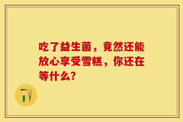 吃了益生菌，竟然还能放心享受雪糕，你还在等什么？