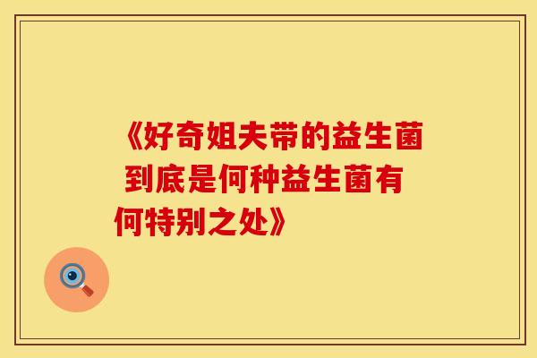 《好奇姐夫带的益生菌 到底是何种益生菌有何特别之处》