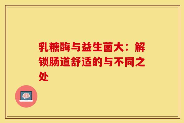 乳糖酶与益生菌大：解锁肠道舒适的与不同之处