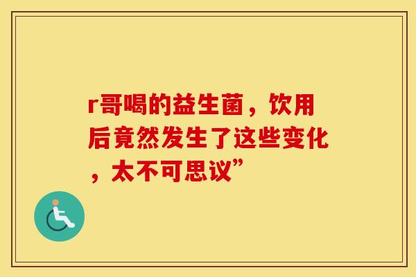 r哥喝的益生菌，饮用后竟然发生了这些变化，太不可思议”