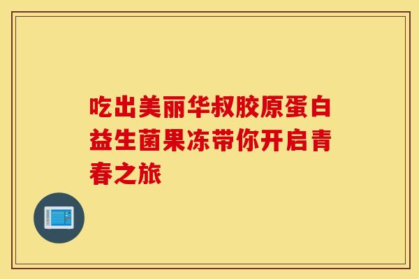 吃出美丽华叔胶原蛋白益生菌果冻带你开启青春之旅
