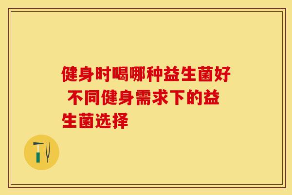 健身时喝哪种益生菌好 不同健身需求下的益生菌选择