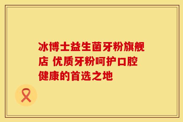 冰博士益生菌牙粉旗舰店 优质牙粉呵护口腔健康的首选之地