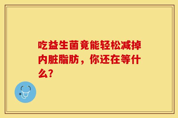 吃益生菌竟能轻松减掉内脏脂肪，你还在等什么？