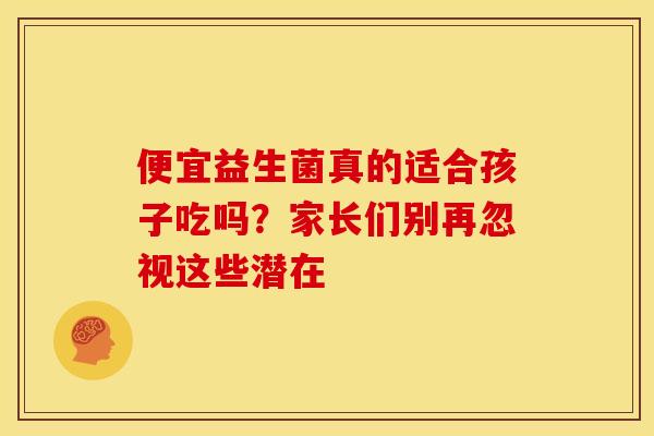 便宜益生菌真的适合孩子吃吗？家长们别再忽视这些潜在