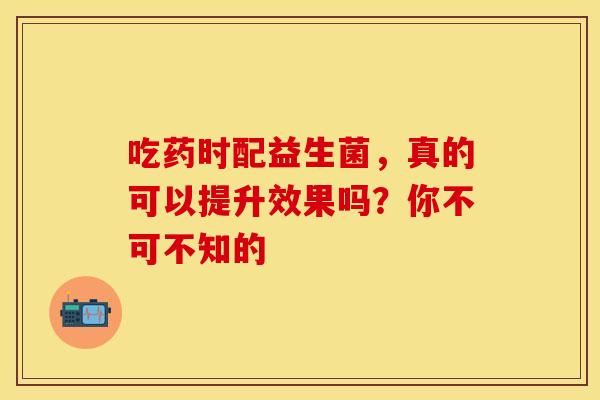 吃药时配益生菌，真的可以提升效果吗？你不可不知的