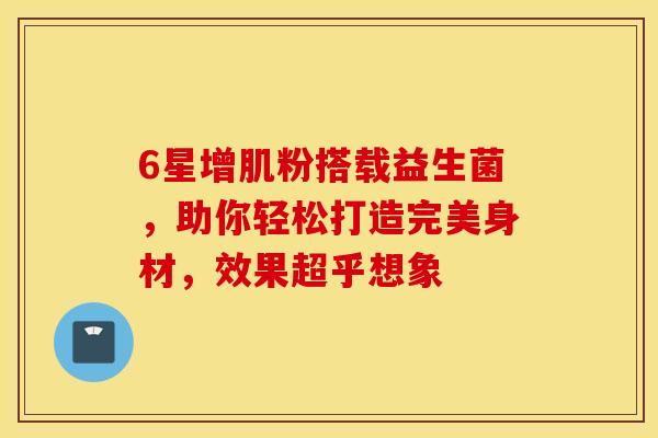 6星增肌粉搭载益生菌，助你轻松打造完美身材，效果超乎想象