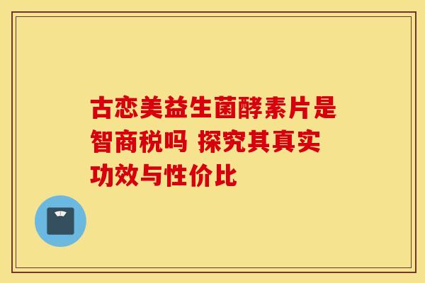 古恋美益生菌酵素片是智商税吗 探究其真实功效与性价比