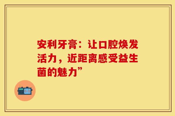 安利牙膏：让口腔焕发活力，近距离感受益生菌的魅力”