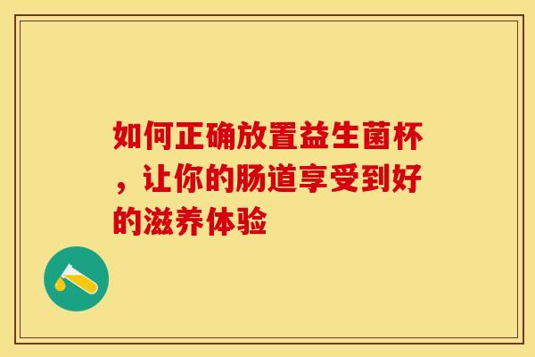 如何正确放置益生菌杯，让你的肠道享受到好的滋养体验