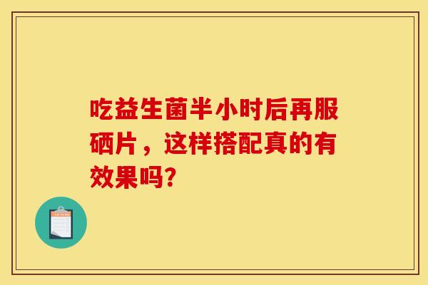 吃益生菌半小时后再服硒片，这样搭配真的有效果吗？