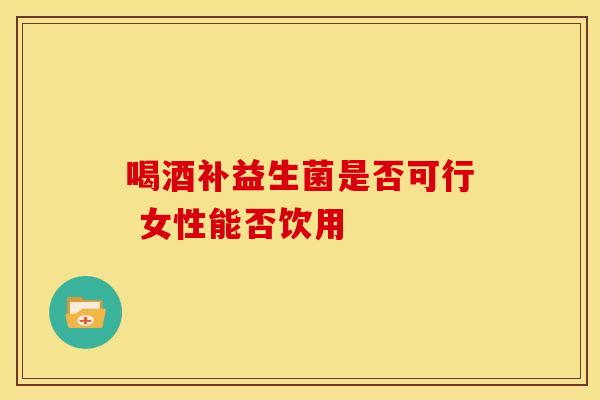喝酒补益生菌是否可行 女性能否饮用