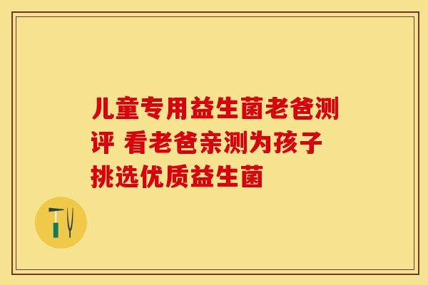 儿童专用益生菌老爸测评 看老爸亲测为孩子挑选优质益生菌