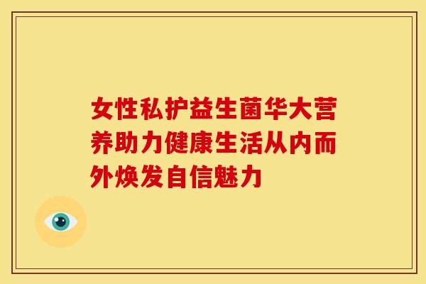女性私护益生菌华大营养助力健康生活从内而外焕发自信魅力