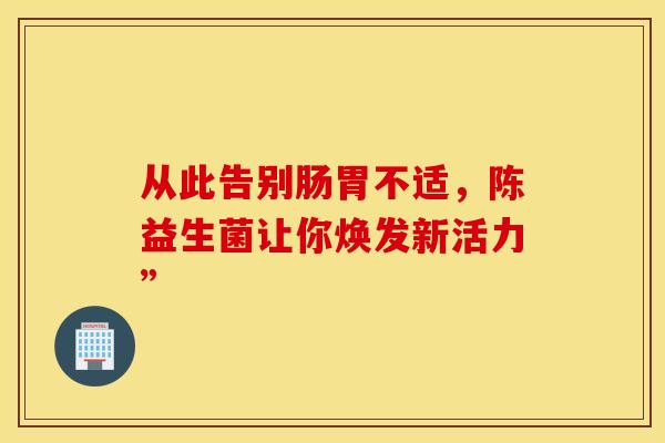 从此告别肠胃不适，陈益生菌让你焕发新活力”