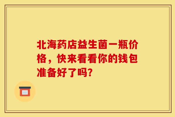 北海药店益生菌一瓶价格，快来看看你的钱包准备好了吗？