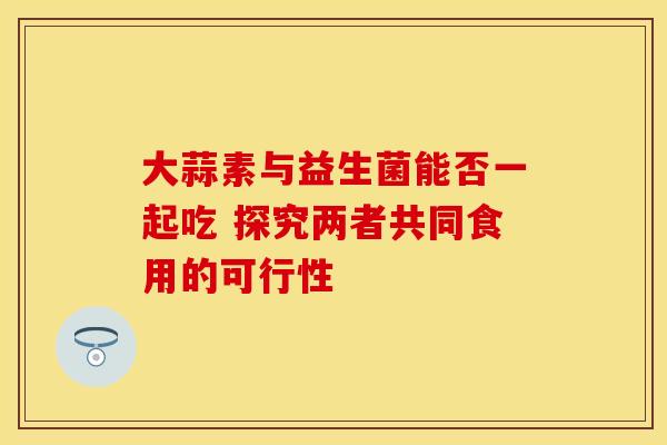 大蒜素与益生菌能否一起吃 探究两者共同食用的可行性