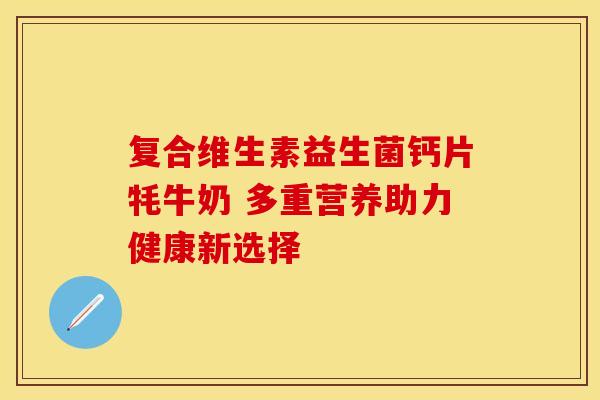 复合维生素益生菌钙片牦牛奶 多重营养助力健康新选择