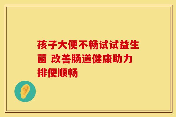 孩子大便不畅试试益生菌 改善肠道健康助力排便顺畅