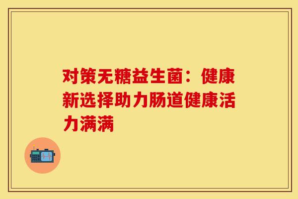 对策无糖益生菌：健康新选择助力肠道健康活力满满