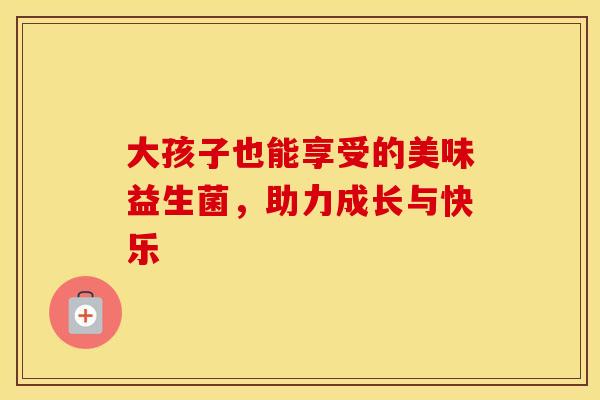 大孩子也能享受的美味益生菌，助力成长与快乐