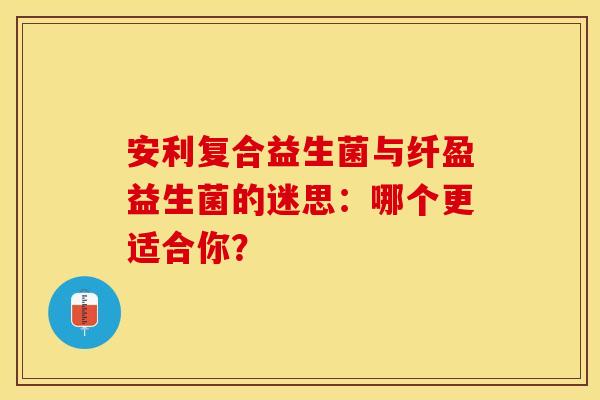 安利复合益生菌与纤盈益生菌的迷思：哪个更适合你？