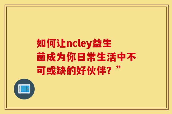 如何让ncley益生菌成为你日常生活中不可或缺的好伙伴？”