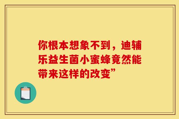 你根本想象不到，迪辅乐益生菌小蜜蜂竟然能带来这样的改变”