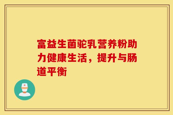 富益生菌驼乳营养粉助力健康生活，提升与肠道平衡