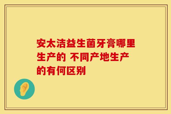 安太洁益生菌牙膏哪里生产的 不同产地生产的有何区别