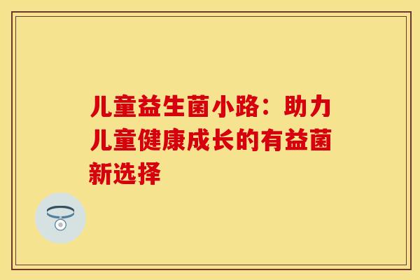 儿童益生菌小路：助力儿童健康成长的有益菌新选择