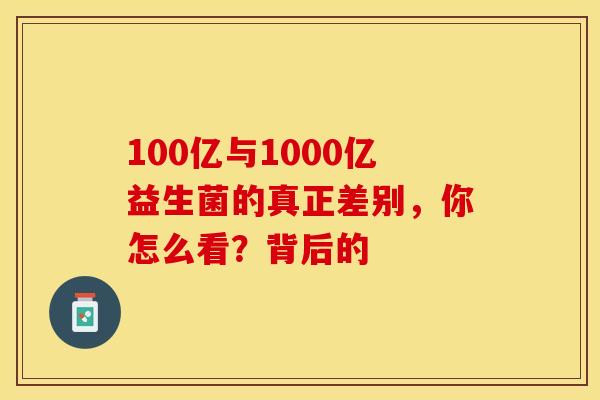 100亿与1000亿益生菌的真正差别，你怎么看？背后的