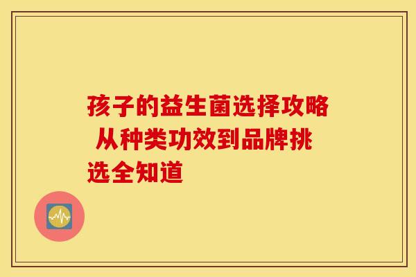 孩子的益生菌选择攻略 从种类功效到品牌挑选全知道
