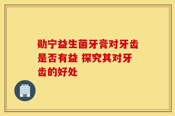 勋宁益生菌牙膏对牙齿是否有益 探究其对牙齿的好处
